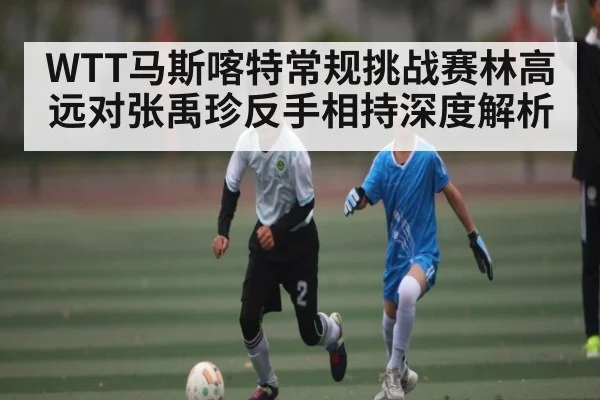 WTT马斯喀特常规挑战赛林高远对张禹珍反手相持深度解析