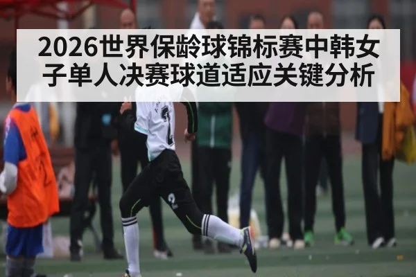 2026世界保龄球锦标赛中韩女子单人决赛球道适应关键分析
